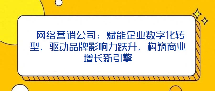 網絡營銷公司:賦能企業數字化轉型,驅動品牌影響力躍升,構筑商業增長新引擎