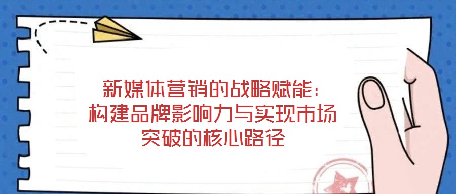 新媒體營(yíng)銷(xiāo)的戰(zhàn)略賦能:構(gòu)建品牌影響力與實(shí)現(xiàn)市場(chǎng)突破的核心路徑