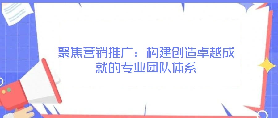 聚焦?fàn)I銷推廣:構(gòu)建創(chuàng)造卓越成就的專業(yè)團(tuán)隊(duì)體系