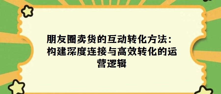 朋友圈賣貨的互動轉化方法：構建深度連接與高效轉化的運營邏輯